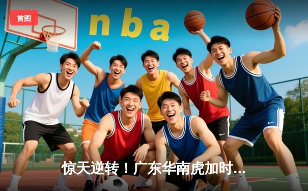 惊天逆转！广东华南虎加时险胜辽宁本钢 CBA总决赛上演史诗级对决