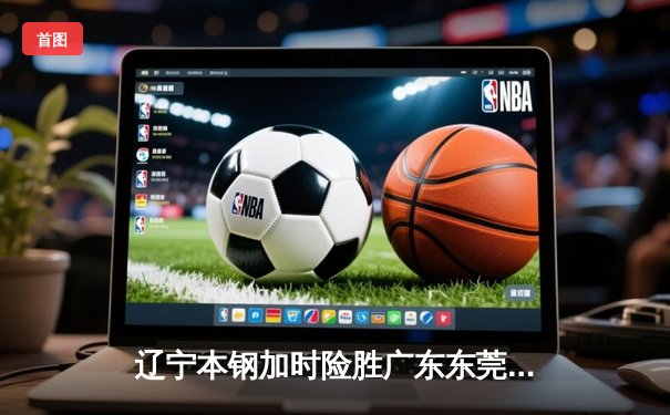 辽宁本钢加时险胜广东东莞大益 赵继伟33分主导惊天逆转