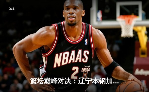 篮坛巅峰对决：辽宁本钢加时险胜广东宏远，赵继伟33分创赛季新高 - 2